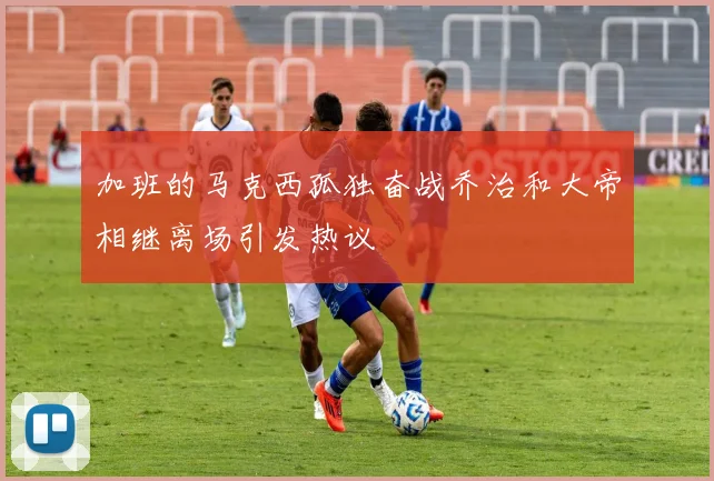 加班的马克西孤独奋战乔治和大帝相继离场引发热议
