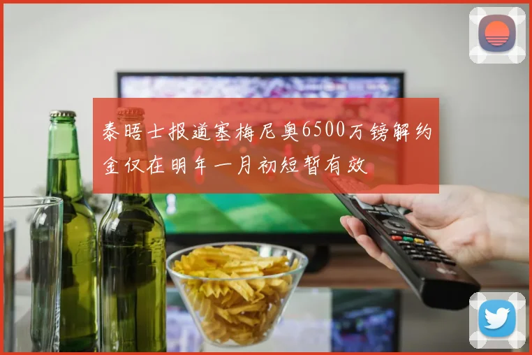 泰晤士报道塞梅尼奥6500万镑解约金仅在明年一月初短暂有效