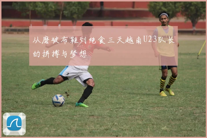 从磨破布鞋到绝食三天越南U23队长的拼搏与梦想