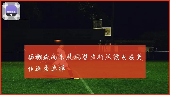 杨瀚森尚未展现潜力科沃德或成更佳选秀选择