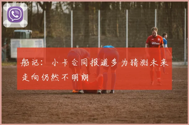 船记：小卡合同报道多为猜测未来走向仍然不明朗