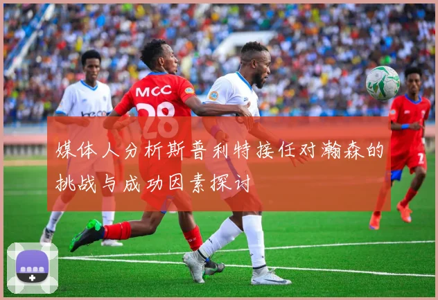 媒体人分析斯普利特接任对瀚森的挑战与成功因素探讨