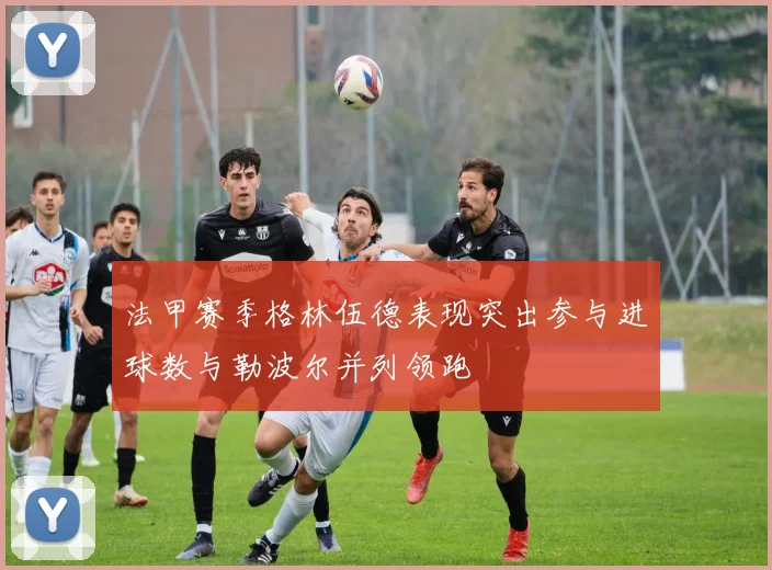 法甲赛季格林伍德表现突出参与进球数与勒波尔并列领跑