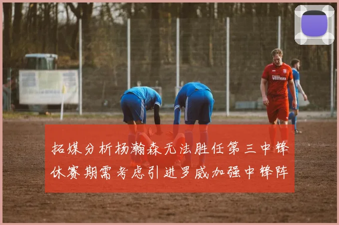拓媒分析杨瀚森无法胜任第三中锋休赛期需考虑引进罗威加强中锋阵容