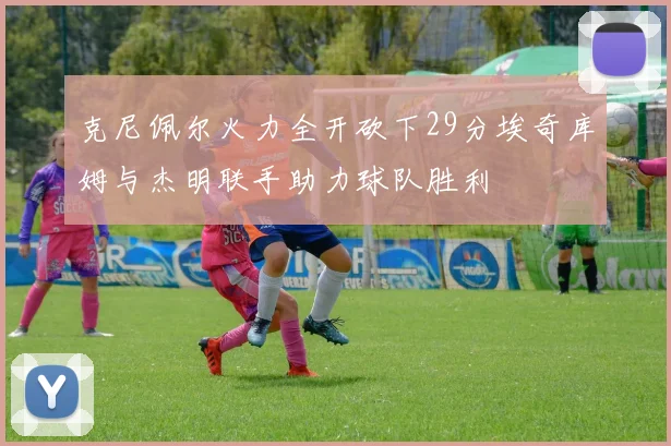 克尼佩尔火力全开砍下29分埃奇库姆与杰明联手助力球队胜利
