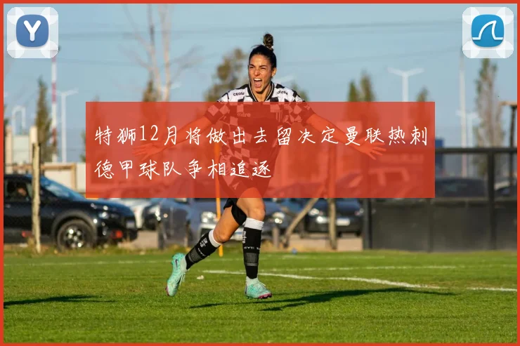 特狮12月将做出去留决定曼联热刺德甲球队争相追逐