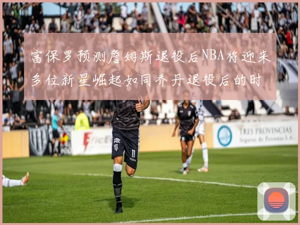 富保罗预测詹姆斯退役后NBA将迎来多位新星崛起如同乔丹退役后的时代