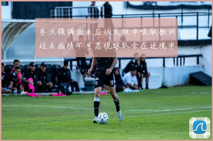 齐沃强调国米应从失败中吸取教训过去成绩不可忽视球队会在逆境中反弹
