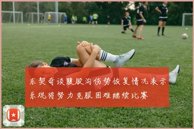 东契奇谈腹股沟伤势恢复情况表示乐观将努力克服困难继续比赛