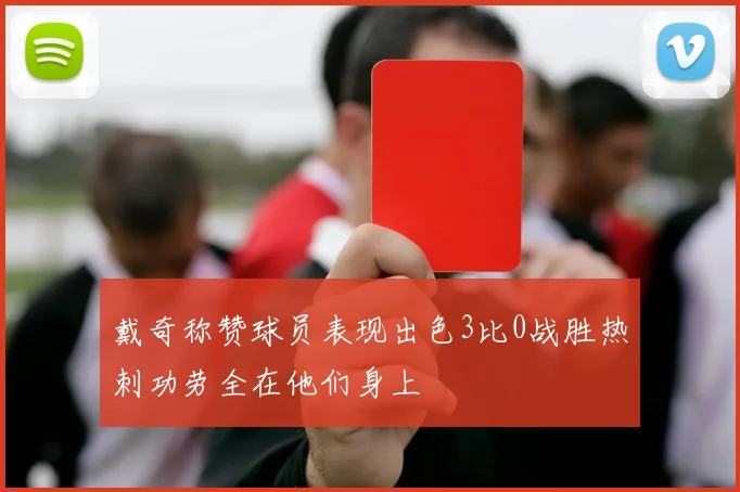 戴奇称赞球员表现出色3比0战胜热刺功劳全在他们身上