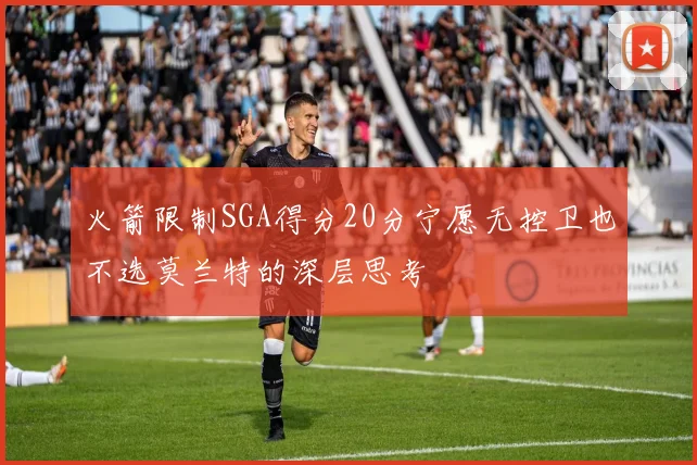 火箭限制SGA得分20分宁愿无控卫也不选莫兰特的深层思考