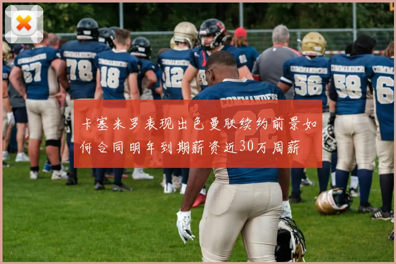 卡塞米罗表现出色曼联续约前景如何合同明年到期薪资近30万周薪