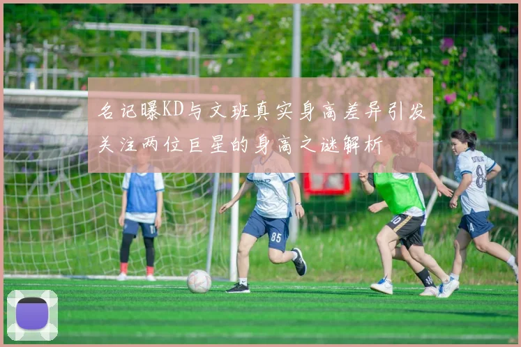 名记曝KD与文班真实身高差异引发关注两位巨星的身高之谜解析