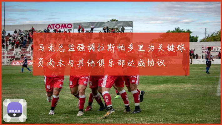 马竞总监强调拉斯帕多里为关键球员尚未与其他俱乐部达成协议